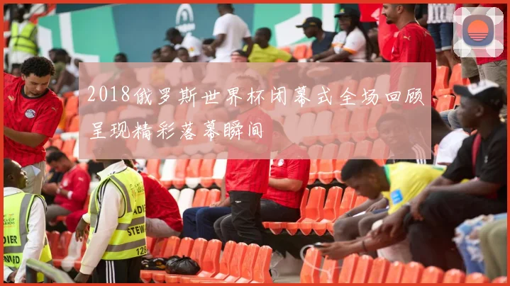 2018俄罗斯世界杯闭幕式全场回顾呈现精彩落幕瞬间