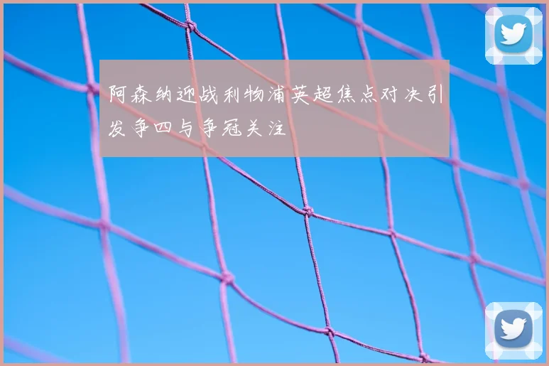 阿森纳迎战利物浦英超焦点对决引发争四与争冠关注