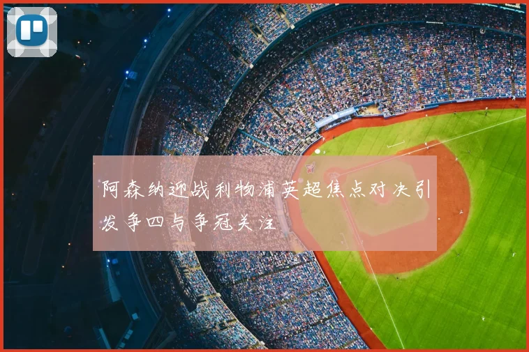阿森纳迎战利物浦英超焦点对决引发争四与争冠关注