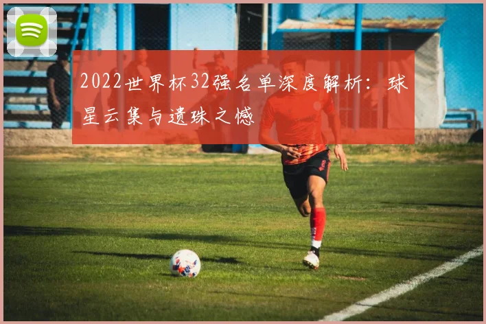 2022世界杯32强名单深度解析:球星云集与遗珠之憾