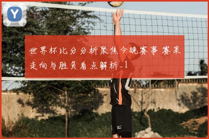 世界杯比分分析聚焦今晚赛事 赛果走向与胜负看点解析_1