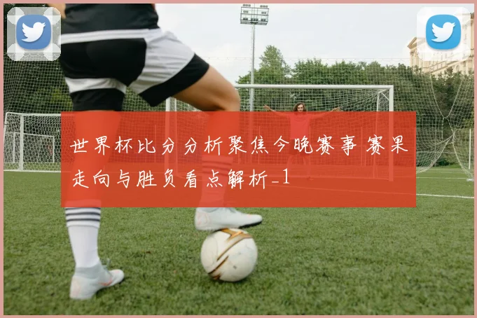 世界杯比分分析聚焦今晚赛事 赛果走向与胜负看点解析_1
