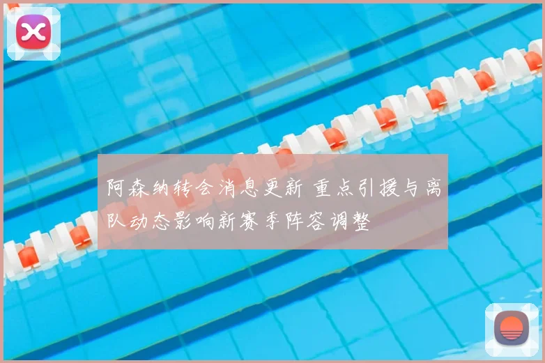 阿森纳转会消息更新 重点引援与离队动态影响新赛季阵容调整