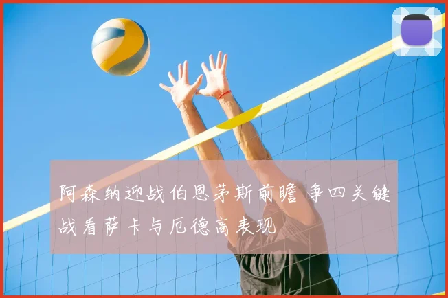 阿森纳迎战伯恩茅斯前瞻 争四关键战看萨卡与厄德高表现