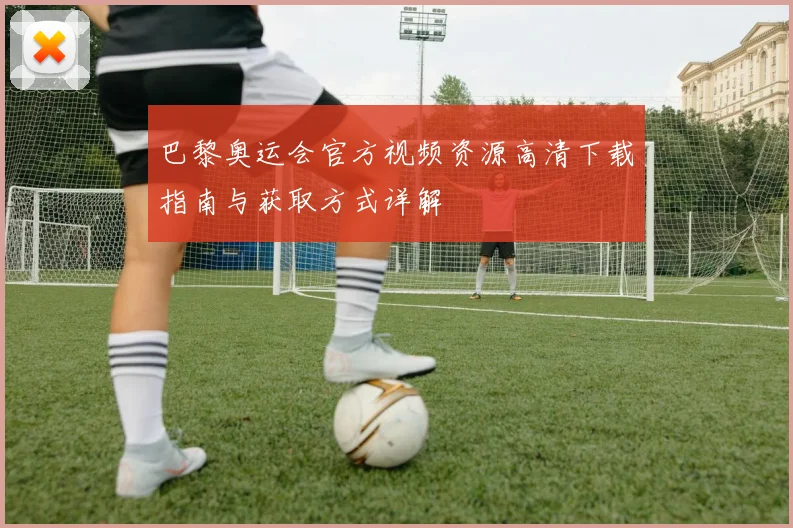 巴黎奥运会官方视频资源高清下载指南与获取方式详解