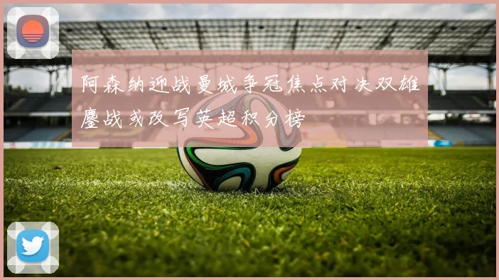 阿森纳迎战曼城争冠焦点对决双雄鏖战或改写英超积分榜