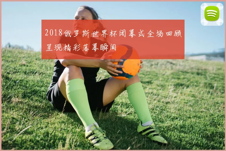 2018俄罗斯世界杯闭幕式全场回顾呈现精彩落幕瞬间