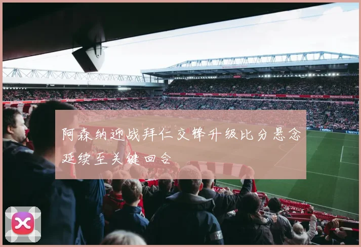 阿森纳迎战拜仁交锋升级比分悬念延续至关键回合
