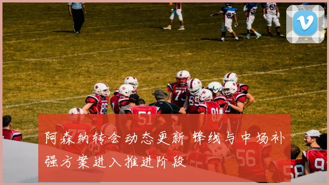阿森纳转会动态更新 锋线与中场补强方案进入推进阶段