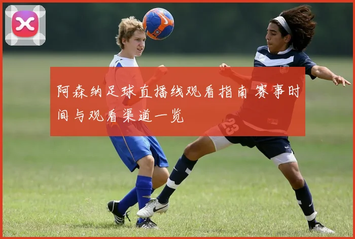 阿森纳足球直播线观看指南 赛事时间与观看渠道一览