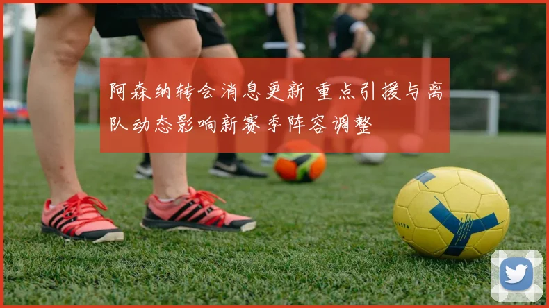 阿森纳转会消息更新 重点引援与离队动态影响新赛季阵容调整