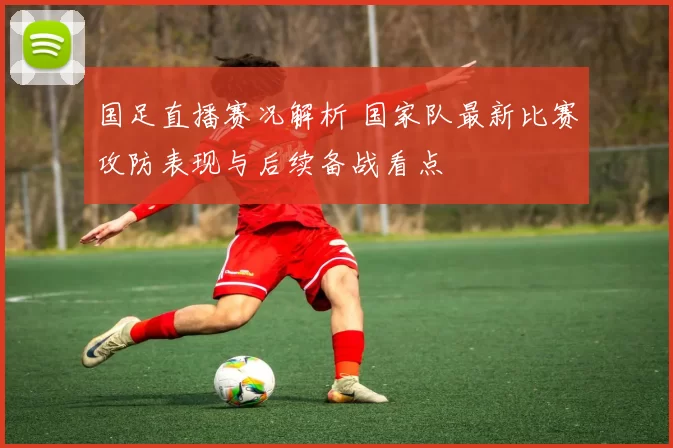 国足直播赛况解析 国家队最新比赛攻防表现与后续备战看点