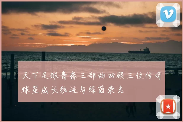 天下足球青春三部曲回顾三位传奇球星成长轨迹与绿茵荣光