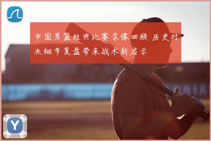 中国男篮经典比赛录像回顾 历史对决细节复盘带来战术新启示