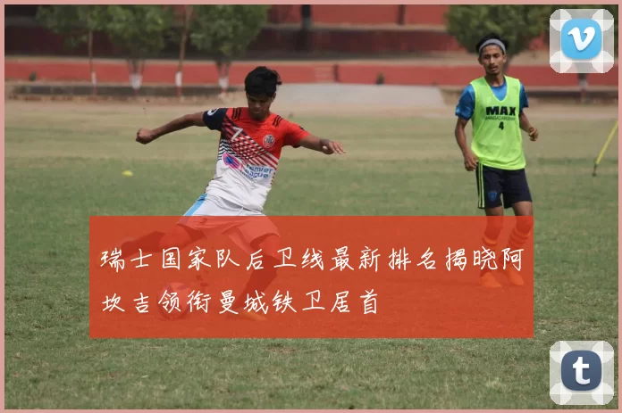 瑞士国家队后卫线最新排名揭晓阿坎吉领衔曼城铁卫居首