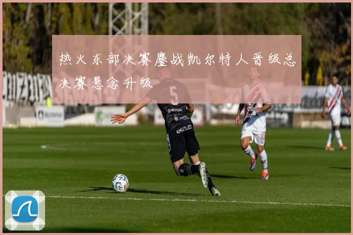 热火东部决赛鏖战凯尔特人晋级总决赛悬念升级