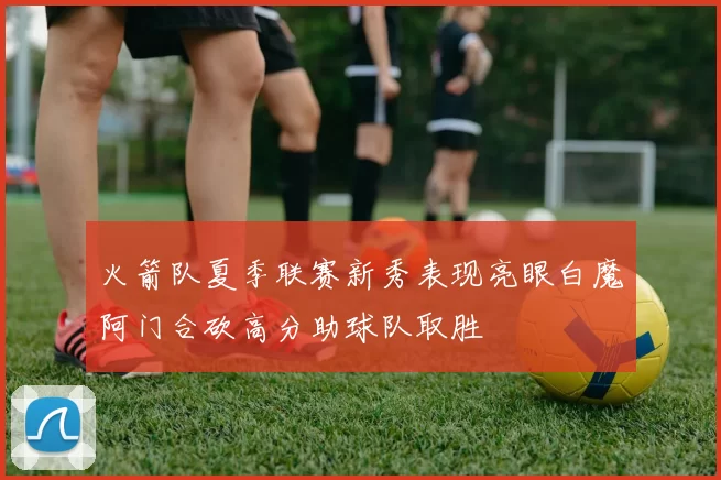 火箭队夏季联赛新秀表现亮眼白魔阿门合砍高分助球队取胜