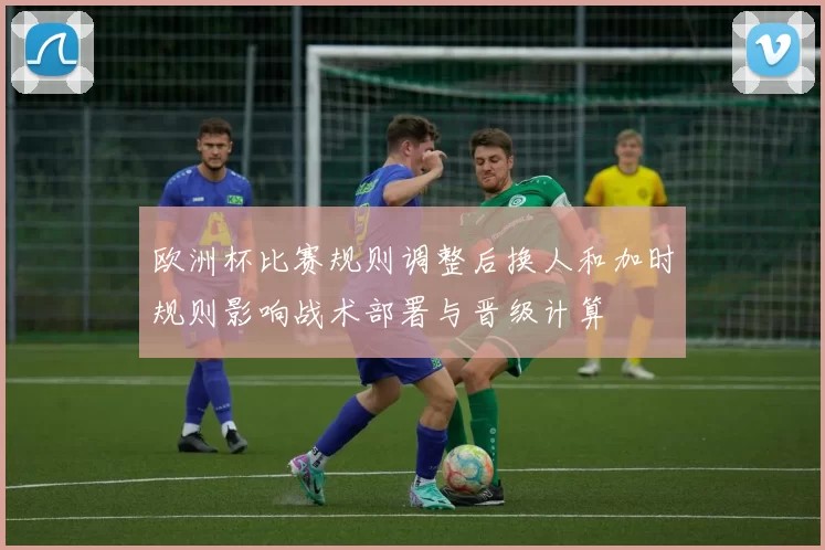欧洲杯比赛规则调整后换人和加时规则影响战术部署与晋级计算