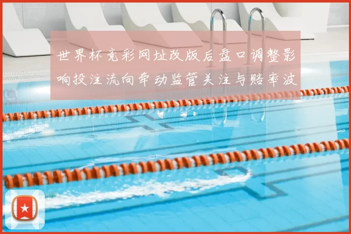 世界杯竞彩网址改版后盘口调整影响投注流向牵动监管关注与赔率波动趋势