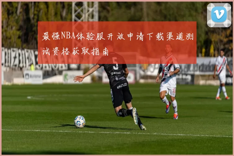 最强NBA体验服开放申请下载渠道测试资格获取指南