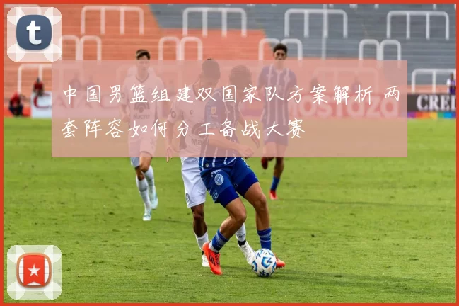 中国男篮组建双国家队方案解析 两套阵容如何分工备战大赛