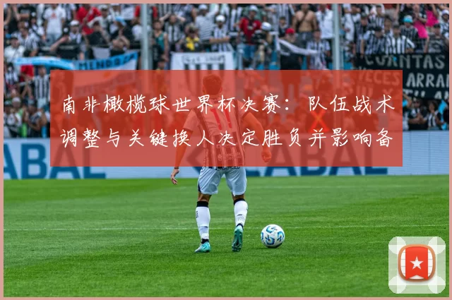 南非橄榄球世界杯决赛:队伍战术调整与关键换人决定胜负并影响备战