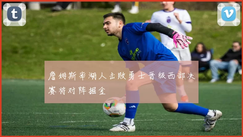 詹姆斯率湖人击败勇士晋级西部决赛将对阵掘金