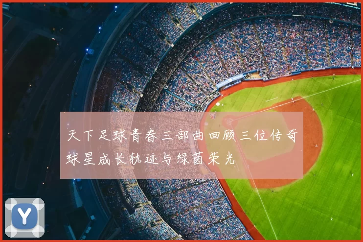 天下足球青春三部曲回顾三位传奇球星成长轨迹与绿茵荣光