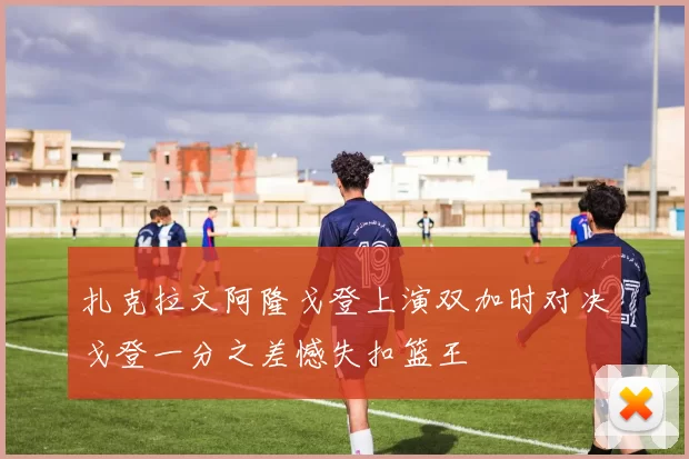 扎克拉文阿隆戈登上演双加时对决戈登一分之差憾失扣篮王