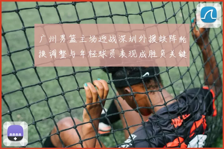 广州男篮主场迎战深圳外援缺阵轮换调整与年轻球员表现成胜负关键看点