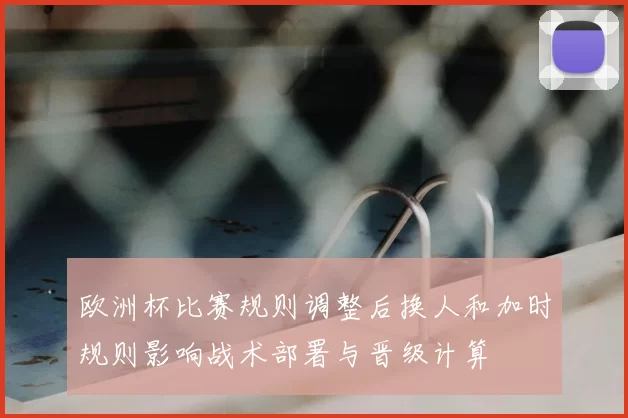 欧洲杯比赛规则调整后换人和加时规则影响战术部署与晋级计算
